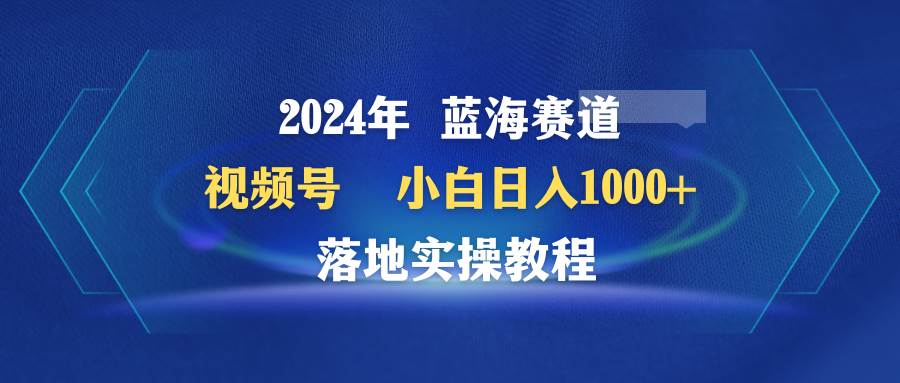 2024年蓝海赛道 视频号  小白日入1000+ 落地实操教程-2Y资源