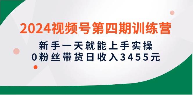 2024视频号第四期训练营，新手一天就能上手实操，0粉丝带货日收入3455元-2Y资源