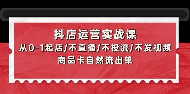 抖店运营实战课：从0-1起店/不直播/不投流/不发视频/商品卡自然流出单-2Y资源