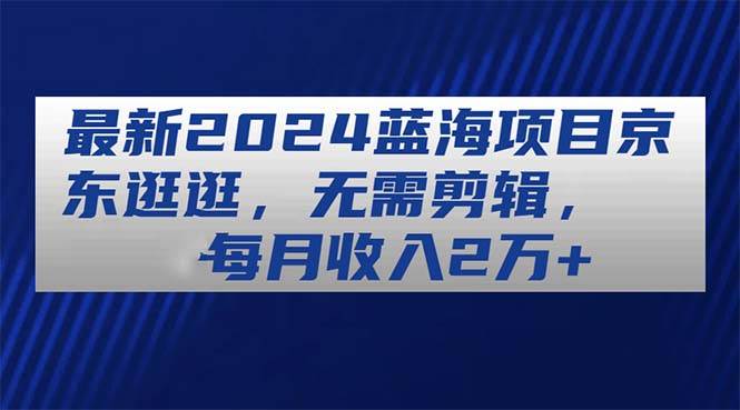 最新2024蓝海项目京东逛逛，无需剪辑，每月收入2万+-2Y资源