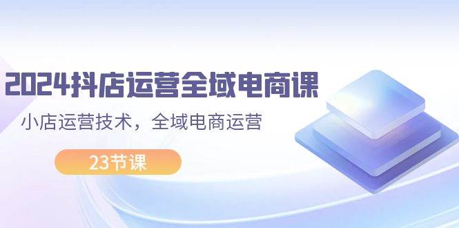 2024抖店运营-全域电商课，小店运营技术，全域电商运营（23节课）-2Y资源