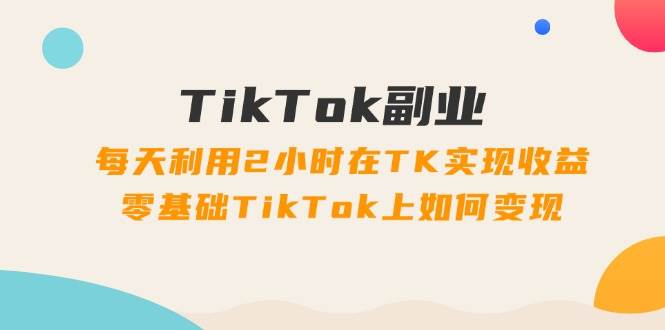 TikTok副业：每天利用2小时在TK实现收益，零基础TikTok上如何变现，34节程-2Y资源