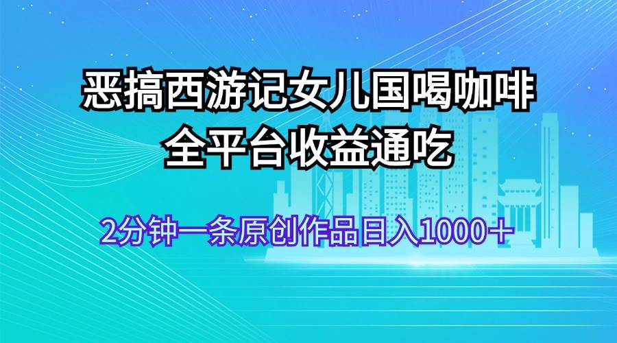 恶搞西游记女儿国喝咖啡 全平台收益通吃 2分钟一条原创作品日入1000＋-2Y资源