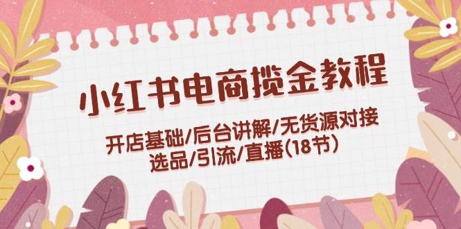 小红书电商揽金教程：开店基础/后台讲解/无货源对接/选品/引流/直播(18节)-2Y资源